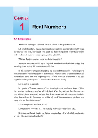 1.1 INTRODUCTION
"God made the integers. Allelse is the work ofman" - Leopold Kronecker.
Life is fullofnumbers. Imaginethe moment you wereborn. Your parentsprobablynoted
the time you were born, yourweight, your length and the most important, counted your fingers
and toes. Fromthen, numbers accompanyyou throughout life.
What are the other contexts where you dealwithnumbers?
Weusethenumbersto tellour agetokeeptrack ofour incomeandtofindthesavingsafter
spending certainmoney. We measure our wealth also.
In this chapter we are going to explore the notion of the numbers. Numbers play a
fundamental role within the realm of mathematics. We will come to see the richness of
numbers and delve into their surprising traits. Some collection of numbers fit so well
together that they actually lead to notions of aesthetics and beauty.
Let us look in to a puzzle.
In a garden of flowers, a swarm of bees is setting in equal number on flowers. When
they settle on two flowers, one bee will be left out. When they settle on three flowers, two
bees will be left out. When they settle on four flowers, three bees will be left out. Similarly,
when they settle on five flowers no bee will be left out. If there are at most fifty bees, how
many bees are there in the swarm?
Let us analyse and solve this puzzle.
Let the number of bees be 'x'. Then working backwards we see that x < 50.
If the swarmofbeesis divided into 5 equalgroups no bee willbe left, whichtranslates to
x = 5a + 0 for some natural number 'a'.
Real Numbers
1
 