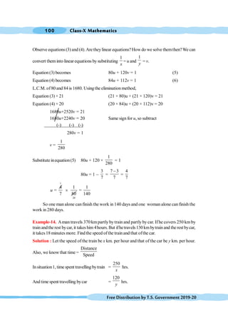 Class-X Mathematics
100
FreeDistributionbyT.S.Government2019-20
Observe equations (3) and (4).Are theylinear equations? How do we solve themthen?We can
convert them into linear equations by substituting
1
x
= u and
1
y
= v.
Equation (3) becomes 80u + 120v = 1 (5)
Equation (4) becomes 84u + 112v = 1 (6)
L.C.M. of80 and 84 is 1680. Using the elimination method,
Equation (3) × 21 (21 × 80)u + (21 × 120)v = 21
Equation (4) × 20 (20 × 84)u + (20 × 112)v = 20
1680u+2520v = 21
1680u+2240v = 20 Same sign for u, so subtract
(-) (-) (-)
280v = 1
v =
1
280
Substitute inequation(5) 80u + 120 ×
1
280
= 1
80u = 1 -
3
7
=
7 3
7
-
=
4
7
1
4 1
=
7 80
´
u
20
1
=
140
So one man alone can finish the work in 140 days and one woman alone can finish the
work in 280 days.
Example-14. Aman travels 370 km partly by train and partly by car. If he covers 250 km by
train andthe rest bycar, it takes him 4hours. But ifhetravels 130 km bytrain and the rest bycar,
it takes18 minutes more. Find the speed of the train and that ofthe car.
Solution : Let the speed of the train be x km. per hour and that of the car be y km. per hour.
Also, we know that time =
Distance
Speed
Insituation1, time spent travelling bytrain =
250
x
hrs.
And time spent travelling bycar =
120
y
hrs.
 