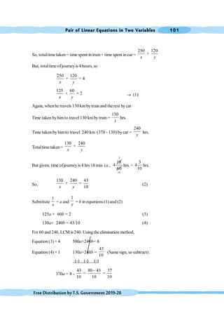 Pair of Linear Equations in Two Variables 101
FreeDistributionbyT.S.Government2019-20
So, totaltime taken = time spent in train + time spent in car =
250 120
+
x y
But, totaltime ofjourneyis 4 hours, so
250 120
+ = 4
x y
125 60
+ = 2
x y
® (1)
Again, whenhe travels 130 kmby train and the rest by car
Time takenbyhimto travel130 km bytrain =
130
x
hrs.
Time taken by him to travel 240 km (370 - 130) by car =
240
y
hrs.
Totaltime taken =
130 240
+
x y
But given, time ofjourneyis 4 hrs 18 min i.e.,
18
4
3
60
10
hrs. =
3
4
10
hrs.
So,
130 240 43
+ =
10
x y
(2)
Substitute
1
x
= a and
1
y
= b in equations (1) and (2)
125a + 60b = 2 (3)
130a+ 240b = 43/10 (4)
For 60 and 240, LCM is 240. Using the elimination method,
Equation (3) × 4 500a+240b= 8
Equation (4) × 1 130a+240b =
43
10
(Same sign, so subtract)
(-) (-) (-)
370a = 8 -
43 80 43 37
= =
10 10 10
-
 