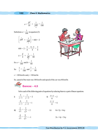 Class-X Mathematics
102
FreeDistributionbyT.S.Government2019-20
a =
37 1
10 370
´
10
1
=
100
Substitute a =
1
100
inequation (3)
125
5
1
100
´
4
æ ö
ç ÷
ç ÷
è ø
+ 60b = 2
60b = 2 -
5 8 5 3
= =
4 4 4
-
b =
3 1
4 60
´
20
1
=
80
So a =
1
100
and b =
1
80
So
1 1
=
100
x
and
1 1
=
80
y
x = 100 km/hr and y = 80 km/hr.
So, speed of the train was 100 km/hr and speedof the car was 80 km/hr.
EXERCISE - 4.3
Solveeachofthefollowingpairsofequationsbyreducingthemto apairoflinearequations.
i)
5 1
+
1 2
x y
- -
= 2 ii) = 2
+
x y
xy
6 3
-
1 2
x y
- -
= 1
-
x y
xy
= 6
iii)
2 3
+
x y = 2 iv) 6x+3y= 6xy
4 9
-
x y = -1 2x + 4y = 5xy
 
