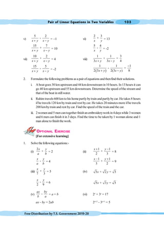 Pair of Linear Equations in Two Variables 103
FreeDistributionbyT.S.Government2019-20
v)
5 2
-
x y x y
+ -
= -1 vi)
2 3
+
x y
= 13
15 7
+
x y x y
+ -
= 10
5 4
-
x y
= -2
vii)
10 2
+
x y x y
+ -
= 4 viii)
1 1 3
+ =
3 3 4
x y x y
+ -
15 5
-
x y x y
+ -
= -2
( )
1 1 1
- =
2 3 2(3 ) 8
x y x y
-
+ -
2. Formulate the following problems as a pair of equations andthenfind their solutions.
i. A boat goes 30 km upstreamand 44 kmdownstream in10 hours. In 13 hours it can
go 40 kmupstream and 55 kmdownstream. Determine the speed ofthe stream and
that ofthe boat in stillwater.
ii. Rahim travels 600 kmto his homepartly bytrain and partlybycar. Hetakes 8 hours
if he travels 120 km by train and rest bycar. He takes 20 minutes more if he travels
200 kmbytrain and rest by car. Find the speed ofthe train and the car.
iii. 2 womenand 5 men cantogether finishan embroiderywork in 4 dayswhile 3 women
and 6 men can finish it in 3 days. Find the time to be taken by 1 woman alone and 1
man alone to finishthe work.
OPTIONAL EXERCISE
[For extensive learning]
1. Solve thefollowing equations:-
(i)
2
+
x y
a b
= 2 (ii)
1 1
+
2 3
x y
+ -
= 8
-
x y
a b
= 4
1 1
+
3 2
x y
- +
= 9
(iii) +
7 3
x y
= 5 (iv) 3 + 2 = 3
x y
-
2 9
x y
= 6 5 + 3 = 3
x y
(v) -
ax by
b a
= a + b (vi) 2x
+ 3y
= 17
ax - by = 2ab 2x+2
- 3y+1
= 5
 