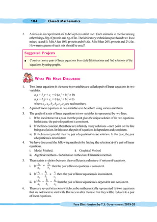 Class-X Mathematics
104
FreeDistributionbyT.S.Government2019-20
2. Animals in anexperiment are to be kept on a strict diet. Each animalis to receive among
other things 20gofprotein and 6goffat. The laboratorytechnicianspurchased two food
mixes,Aand B. MixAhas 10% protein and 6% fat. Mix B has 20% protein and 2% fat.
How manygrams ofeach mixshould be used?
WHAT WE HAVE DISCUSSED
1. Two linear equations in the same two variables are called a pair of linear equations intwo
variables.
a1
x + b1
y + c1
= 0 (a1
2
+ b1
2
¹ 0)
a2
x + b2
y + c2
= 0 (a2
2
+ b2
2
¹ 0)
where a1
, a2
, b1
, b2
, c1
, c2
are real numbers.
2. A pair oflinear equations intwo variables canbe solvedusing various methods.
3. The graphofa pair oflinear equations in two variablesis represented bytwo lines.
i. Ifthelinesintersectatapointthenthepointgivestheuniquesolutionofthetwoequations.
In this case, the pair ofequations isconsistent.
ii. If the lines coincide, then there are infinitely many solutions - each point on the line
being a solution. In this case, the pair ofequations is dependent and consistent.
iii. Ifthe lines are parallelthen the pair ofequations has no solution. In this case, the pair
ofequationsisinconsistent.
4. We have discussed the following methods for finding the solution(s) of a pair of linear
equations.
i. ModelMethod. ii. GraphicalMethod
iii. Algebraic methods- Substitutionmethod andEliminationmethod.
5. There exists a relationbetween the coefficientsand nature of systemof equations.
i. If
1 1
2 2
a b
a b
¹ thenthe pair oflinear equations is consistent.
ii. If 1 1 1
2 2 2
=
a b c
a b c
¹ then the pair oflinearequationsisinconsistent.
iii. If 1 1 1
2 2 2
= =
a b c
a b c
then the pair oflinear equations is dependent and consistent.
6. There are several situations which canbe mathematicallyrepresented bytwo equations
that are not linear to start with. But we canalter themso that they willbe reduced to a pair
oflinearequations.
Suggested Projects
l Construct somepairs oflinear equations fromdailylife situations and find solutionsofthe
equations byusing graphs.
 