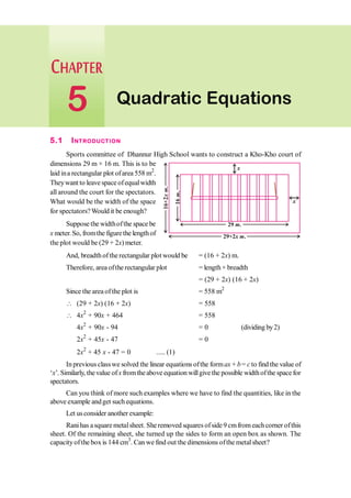 5.1 INTRODUCTION
Sports committee of Dhannur High School wants to construct a Kho-Kho court of
dimensions 29 m × 16 m. This is to be
laid ina rectangular plot ofarea 558 m2
.
Theywant to leave space ofequalwidth
all around the court for the spectators.
What would be the width of the space
for spectators?Would it be enough?
Suppose the widthofthe space be
x meter.So, fromthe figurethe lengthof
the plot would be (29 + 2x) meter.
And, breadthofthe rectangular plot would be = (16 + 2x) m.
Therefore, area ofthe rectangular plot = length× breadth
= (29 + 2x) (16 + 2x)
Since the area ofthe plot is = 558 m2
 (29 + 2x) (16 + 2x) = 558
 4x2
+ 90x + 464 = 558
4x2
+ 90x - 94 = 0 (dividing by2)
2x2
+ 45x - 47 = 0
2x2
+ 45 x - 47 = 0 ..... (1)
Inprevious classwe solved the linear equations ofthe formax + b= c to find the value of
‘x’. Similarly, thevalue ofx from theabove equation willgivethe possible widthofthe space for
spectators.
Can you think of more such examples where we have to find the quantities, like in the
above example andget such equations.
Let usconsider another example:
Ranihas asquare metalsheet. Sheremoved squares ofside 9 cmfrom eachcorner ofthis
sheet. Of the remaining sheet, she turned up the sides to form an open box as shown. The
capacityofthe box is 144 cm3
. Can we find out the dimensions ofthe metalsheet?
Quadratic Equations
5
29 .
m
16
.
m
x
x
29+2 .
x m
16+2
.
x
m
 