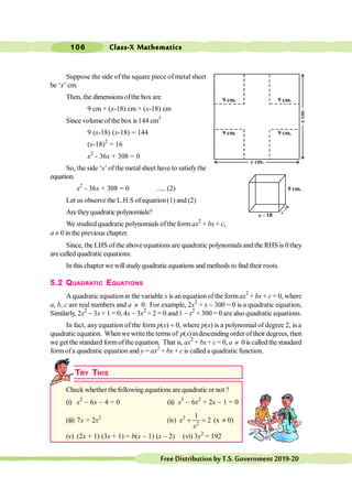 Class-X Mathematics
106
FreeDistributionbyT.S.Government2019-20
Suppose the side of the square piece of metal sheet
be ‘x’ cm.
Then, the dimensionsofthe boxare
9 cm × (x-18) cm × (x-18) cm
Since volume of the box is 144 cm3
9 (x-18) (x-18) = 144
(x-18)2
= 16
x2
- 36x + 308 = 0
So, the side ‘x’ ofthe metalsheet have to satisfythe
equation.
x2
- 36x + 308 = 0 ..... (2)
Let us observe the L.H.S of equation(1) and (2)
Are theyquadratic polynomials?
We studied quadratic polynomials ofthe form ax2
+ bx + c,
a ¹ 0 in the previous chapter.
Since, the LHS ofthe aboveequations are quadratic polynomials and the RHS is 0 they
are called quadratic equations.
Inthis chapterwe willstudyquadratic equations and methods to find their roots.
5.2 QUADRATIC EQUATIONS
A quadratic equationin the variable x is an equationof the formax2
+ bx + c = 0, where
a, b, c are real numbers and a ¹ 0. For example, 2x2
+ x - 300 = 0 is a quadratic equation,
Similarly, 2x2
- 3x + 1 = 0, 4x - 3x2
+ 2 = 0 and 1 - x2
+ 300 = 0 are also quadratic equations.
In fact, any equation of the form p(x) = 0, where p(x) is a polynomial of degree 2, is a
quadraticequation. Whenwe write theterms of p(x) indescending order of their degrees, then
we get the standard formof theequation. That is, ax2
+ bx + c = 0, a ¹ 0 is called the standard
formofa quadratic equation and y = ax2
+ bx + c is called a quadratic function.
TRY THIS
Check whether thefollowing equations are quadratic or not ?
(i) x2
- 6x - 4 = 0 (ii) x3
- 6x2
+ 2x - 1 = 0
(iii) 7x = 2x2
(iv) 2
2
1
2
x
x
+ = (x ¹ 0)
(v) (2x + 1) (3x + 1) = b(x - 1) (x - 2) (vi) 3y2
= 192
9 cm.
9 cm.
9 cm. 9 cm.
x cm.
x
cm.
9 cm.
x - 18
x
-
1
8
 