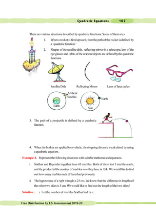 Quadratic Equations 107
FreeDistributionbyT.S.Government2019-20
There are various situationsdescribed byquadratic functions. Some ofthemare:-
1. When a rocket isfired upward, thenthe path of the rocket isdefined by
a ‘quadratic function.’
2. Shapes ofthe satellite dish, reflecting mirror in a telescope, lens ofthe
eyeglassesandorbitsofthecelestialobjectsaredefinedbythequadratic
functions.
SatelliteDish Reflecting Mirror Lens of Spectacles
3. The path of a projectile is defined by a quadratic
function.
4. When the brakes are applied to a vehicle, the stopping distance is calculated byusing
a quadratic equation.
Example-1. Represent thefollowing situations withsuitablemathematicalequations.
i. Sridhar and Rajendar together have 45 marbles. Both of them lost 5 marbles each,
and the product ofthe number ofmarbles now theyhave is124. We would like to find
out how manymarbles each ofthemhad previously.
ii. The hypotenuse of a right triangle is 25 cm. Weknow that the difference in lengths of
the other two sides is 5 cm. We would like to find out the length ofthe two sides?
Solution : i. Let the number of marbles Sridhar had be x.
Earth
Sun
Earth
Artificial
Satellite
 