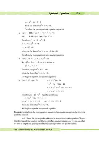 Quadratic Equations 109
FreeDistributionbyT.S.Government2019-20
i.e., x2
– 6x + 8 = 0
It is in the form of ax2
+ bx + c = 0.
Therefore, the given equation is aquadratic equation.
ii. Here LHS = x(x + 1) + 8 = x2
+ x + 8
and RHS = (x + 2)(x – 2) = x2
– 4
Therefore, x2
+ x + 8 = x2
– 4
x2
+ x + 8 - x2
+ 4 = 0
i.e., x + 12 = 0
It is not in the formof ax2
+ bx + c = 0, (a ¹ 0)
Therefore, the given equationis not a quadratic equation.
iii. Here, LHS = x (2x + 3) = 2x2
+ 3x
So, x (2x + 3) = x2
+ 1 can be rewritten as
2x2
+ 3x = x2
+ 1
Therefore, we get x2
+ 3x – 1 = 0
It is in the form of ax2
+ bx + c = 0.
So, the given equation is a quadratic equation.
iv. Here, LHS = (x + 2)3
= (x + 2)2
(x + 2)
= (x2
+ 4x + 4) (x + 2)
= x3
+ 2x2
+ 4x2
+ 8x + 4x + 8
= x3
+ 6x2
+ 12x + 8
Therefore, (x + 2)3
= x3
– 4 can be rewritten as
x3
+ 6x2
+ 12x + 8 = x3
– 4
i.e.,6x2
+ 12x + 12 = 0 or, x2
+ 2x + 2 = 0
It is in the form of ax2
+ bx + c = 0.
So, the given equation is a quadratic equation.
Remark : In (ii) above, the given equation appears to be a quadratic equation, but it is not a
quadratic equation.
In (iv) above, the given equationappears to be a cubic equation (anequationofdegree
3) andnot aquadraticequation.But it turnsoutto beaquadraticequation.Asyoucansee,often
we needto simplifythe givenequationbefore deciding whetherit is quadraticor not.
 
