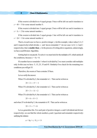 Class-XMathematics
2
FreeDistributionbyT.S.Government2019-20
If the swarm is divided in to 4 equal groups 3 bees will be left out and it translates to
x = 4b + 3 for some natural number b.
If the swarm is divided into 3 equal groups 2 bees will be left out and it translates to
x = 3c + 2 for some natural number c.
If the swarm is divided into 2 equal groups 1 bee will be left out and it translates to
x = 2d + 1 for some natural number d.
That is, in each case we have a positive integer y (in this example y takes values 5, 4, 3
and 2 respectively) which divides x and leaves remainder 'r' (in our case r is 0, 3, 2 and 1
respectively), that is smallerthan y. In the process ofwriting above equations, unknowingly,
we have usedDivision Algorithm.
Getting backto our puzzle.Tosolve it wemust look for themultiplesof5, whichsatisfyall
the conditions, because x = 5a + 0.
If a number leaves remainder 1 when it is divided by 2 we must consider odd multiples
only. In this case we have 5, 15, 25, 35 and 45. Similarly if we check for the remaining two
conditions youwillget 35.
Therefore, the swarm of bees contains 35 bees.
Let usverifythe answer.
When 35 is divided by2, the remainder is 1. That can be written as
35 = 2 ´ 17 + 1
When 35 is divided by3, the remainder is 2. That can be written as
35 = 3 ´ 11 + 2
When 35 is divided by4, the remainder is 3. That can be written as
35 = 4 ´ 8 + 3
and when35 is divided by5, the remainder is '0'. That can be written as
35 = 5 ´ 7 + 0
Let us generalise this. For each pair of positive integers a and b (dividend and divisor
respectively), we can find the whole numbers q and r (quotient and remainder respectively)
satifyingthe relation
a = bq + r, 0 < r < b
 