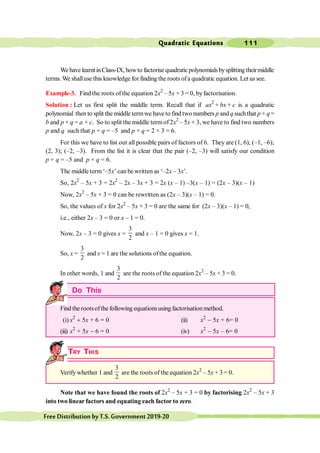 Quadratic Equations 111
FreeDistributionbyT.S.Government2019-20
We have learntinClass-IX, howto factorise quadraticpolynomialsbysplitting theirmiddle
terms. We shalluse this knowledge for finding the roots ofa quadratic equation. Let us see.
Example-3. Find the roots of the equation 2x2
– 5x + 3 = 0, byfactorisation.
Solution : Let us first split the middle term. Recall that if ax2
+ bx + c is a quadratic
polynomial then to split the middle termwe have to find two numbers p and q suchthat p + q=
b and p × q = a × c. So to split the middle termof 2x2
– 5x + 3, we have to find two numbers
p and q such that p + q = –5 and p × q = 2 × 3 = 6.
For this we have to list out all possible pairs of factors of 6. They are (1, 6), (–1, –6);
(2, 3); (–2, –3). From the list it is clear that the pair (–2, –3) will satisfy our condition
p + q = –5 and p × q = 6.
The middle term ‘–5x’ can be written as ‘–2x – 3x’.
So, 2x2
– 5x + 3 = 2x2
– 2x – 3x + 3 = 2x (x – 1) –3(x – 1) = (2x – 3)(x – 1)
Now, 2x2
– 5x + 3 = 0 can be rewritten as (2x – 3)(x – 1) = 0.
So, the values of x for 2x2
– 5x + 3 = 0 are the same for (2x – 3)(x – 1) = 0,
i.e., either 2x – 3 = 0 or x – 1 = 0.
Now, 2x – 3 = 0 gives x =
3
2
and x – 1 = 0 gives x = 1.
So, x =
3
2
and x = 1 are the solutions ofthe equation.
In other words, 1 and
3
2
are the roots of the equation 2x2
– 5x + 3 = 0.
Do This
Find the rootsofthe following equationsusing factorisationmethod.
(i) x2
+ 5x + 6 = 0 (ii) x2
- 5x + 6= 0
(iii) x2
+ 5x - 6 = 0 (iv) x2
- 5x – 6= 0
TRY THIS
Verify whether 1 and
3
2
are the roots of the equation 2x2
– 5x + 3 = 0.
Note that we have found the roots of 2x2
– 5x + 3 = 0 by factorising 2x2
– 5x + 3
into two linear factors and equating each factor to zero.
 