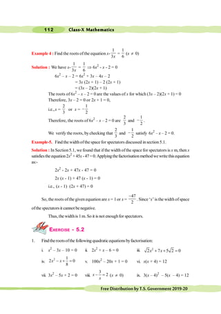 Class-X Mathematics
112
FreeDistributionbyT.S.Government2019-20
Example 4 : Find the roots of the equation x-
1
3x
=
1
6
(x ¹ 0)
Solution : We have x-
1
3x
=
1
6
Þ 6x2
- x - 2 = 0
6x2
– x – 2 = 6x2
+ 3x – 4x – 2
= 3x (2x + 1) – 2 (2x + 1)
= (3x – 2)(2x + 1)
The roots of 6x2
– x – 2 = 0 are the values of x for which (3x – 2)(2x + 1) = 0
Therefore, 3x – 2 = 0 or 2x + 1 = 0,
i.e.,x =
2
3
or x =
1
2
-
Therefore, the roots of 6x2
– x – 2 = 0 are
2
3
and
1
2
- .
We verify the roots, by checking that
2
3
and
1
2
- satisfy 6x2
– x – 2 = 0.
Example-5. Find the width ofthe space for spectators discussed insection 5.1.
Solution : In Section5.1, we found that if the width ofthe space for spectators is x m, then x
satisfiesthe equation2x2
+45x -47=0.Applyingthefactorisationmethodwewritethisequation
as:-
2x2
- 2x + 47x - 47 = 0
2x (x - 1) + 47 (x - 1) = 0
i.e., (x - 1) (2x + 47) = 0
So, the roots ofthe given equation are x = 1or x =
47
2
-
. Since ‘x’ is the width of space
of the spectators it cannot be negative.
Thus, the widthis 1 m. So it is not enoughfor spectators.
EXERCISE - 5.2
1. Find the rootsofthe following quadraticequations byfactorisation:
i. x2
– 3x – 10 = 0 ii. 2x2
+ x – 6 = 0 iii. 2
2 7 5 2 0
+ + =
x x
iv.
2 1
2 0
8
- + =
x x v. 100x2
– 20x + 1 = 0 vi. x(x + 4) = 12
vii. 3x2
– 5x + 2 = 0 viii.
3
2
- =
x
x
(x ¹ 0) ix. 3(x – 4)2
– 5(x – 4) = 12
 