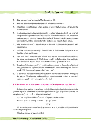 Quadratic Equations 113
FreeDistributionbyT.S.Government2019-20
2. Find two numbers whose sumis 27 and product is 182.
3. Find two consecutive positive integers, sumofwhose squares is 613.
4. The altitude ofaright triangleis7 cmlessthanitsbase. Ifthe hypotenuse is13 cm, find the
other two sides.
5. Acottage industry produces a certainnumber of potteryarticles in a day. It was observed
on a particular daythat the cost ofproduction ofeach article (in rupees) was3 more than
twice thenumber ofarticles produced on that day. Ifthe totalcost ofproduction on that
daywas Rs 90, find the number ofarticles produced and the cost ofeach article.
6. Find the dimensions of a rectangle whose perimeter is 28 meters and whose area is 40
square meters.
7. The baseofa triangle is4cmlonger thanitsaltitude. Ifthe area ofthe triangleis48 sq.cm
thenfind its base and altitude.
8. Two trainsleavearailwaystationatthesametime. Thefirst traintravelstowardswest and
the second train towardsnorth. The first traintravels5 km/hr faster thanthe second train.
Ifafter two hours they are 50 km. apart, find the average speed ofeach train.
9. In a class of 60 students, each boy contributed rupees equal to the number of girls and
each girlcontributed rupees equalto the number ofboys. Ifthe totalmoneythen collected
was D1600. How manyboys were there in the class?
10. A motor boat heads upstreama distance of24 kmin a river whose current is running at 3
kmperhour. The trip upandbacktakes6hours. Assuming that themotorboat maintained
a constant speed, what was its speed in stillwater?
5.4 SOLUTION OF A QUADRATIC EQUATION BY COMPLETING THE SQUARE
Intheprevious section, we havelearnt method offactorisationfor obtaining the rootsofa
quadratic equation. Is method offactorization applicable to alltypes ofquadratic equation? Let
us tryto solve x2
+ 4x - 4 = 0 byfactorisation method
To solve the given equation x2
+ 4x - 4 = 0 byfactorization method.
We have to find ‘p’and ‘q’ such that p + q = 4 and
p × q = -4
Wehaveno integersp, qsatisfyingaboveequation.So byfactorizationmethod it isdifficult
to solvethe givenequation.
Therefore, we shalltryanother method.
 