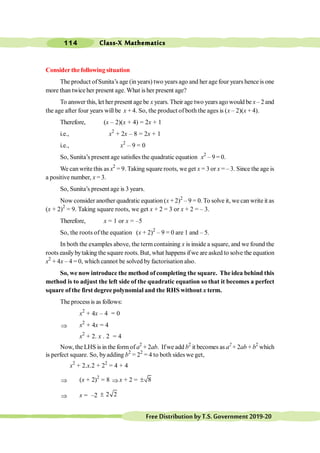 Class-X Mathematics
114
FreeDistributionbyT.S.Government2019-20
Consider thefollowing situation
The product ofSunita’s age (in years) two years ago and her agefour years hence is one
more than twice her present age. What is her present age?
To answer this, let her present age be x years. Their age two years ago would be x– 2 and
the age after four years will be x + 4. So, the product of both the ages is (x – 2)(x + 4).
Therefore, (x – 2)(x + 4) = 2x + 1
i.e., x2
+ 2x – 8 = 2x + 1
i.e., x2
– 9 = 0
So, Sunita’s present age satisfies the quadratic equation x2
– 9 = 0.
We can write this as x2
= 9. Taking square roots, we get x = 3 or x = – 3. Since the age is
a positive number, x = 3.
So, Sunita’s present age is 3 years.
Now consider another quadratic equation (x + 2)2
– 9 = 0. To solve it, we can write it as
(x + 2)2
= 9. Taking square roots, we get x + 2 = 3 or x + 2 = – 3.
Therefore, x = 1 or x = –5
So, the roots of the equation (x + 2)2
– 9 = 0 are 1 and – 5.
In both the examples above, the term containing x is inside a square, and we found the
roots easilybytaking the square roots.But, what happens ifwe are asked to solve the equation
x2
+ 4x – 4 = 0, which cannot be solved by factorisation also.
So, we now introduce the method of completing the square. The idea behind this
method is to adjust the left side of the quadratic equation so that it becomes a perfect
square of the first degree polynomial and the RHS without x term.
The process is as follows:
x2
+ 4x – 4 = 0
Þ x2
+ 4x = 4
x2
+ 2. x . 2 = 4
Now, the LHS isin the formof a2
+ 2ab. Ifwe add b2
it becomes as a2
+ 2ab + b2
which
is perfect square. So, byadding b2
= 22
= 4 to both sideswe get,
x2
+ 2.x.2 + 22
= 4 + 4
Þ (x + 2)2
= 8 Þ x + 2 = 8
±
Þ x = –2 2 2
±
 
