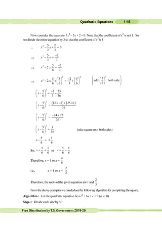 Quadratic Equations 115
FreeDistributionbyT.S.Government2019-20
Now consider the equation 3x2
– 5x + 2 =0. Note that the coefficient of x2
is not 1. So
we divide the entire equation by 3 so that the coefficient of x2
is 1

2 5 2
0
3 3
- + =
x x
Þ
2 5 2
3 3
-
- =
x x
Þ
2 5 2
2. .
6 3
-
- =
x x
Þ
2 2
2 5 5 2 5
2. .
6 6 3 6
-
æ ö æ ö
- + = +
ç ÷ ç ÷
è ø è ø
x x
2
5
add both side
6
æ ö
æ ö
ç ÷
ç ÷
ç ÷
è ø
è ø
2
5 2 25
6 3 36
-
æ ö
- = +
ç ÷
è ø
x
( ) ( )
2
12 2 25 1
5
=
6 36
x
´ - + ´
æ ö
-
ç ÷
è ø
2
5 24 25
=
6 36
x
- +
æ ö
-
ç ÷
è ø
2
5 1
6 36
æ ö
- =
ç ÷
è ø
x (take square root both sides)
5 1
6 6
- = ±
x
So,
5 1
6 6
= +
x or
5 1
6 6
= -
x
Therefore, x = 1 or x =
4
6
i.e., x = 1 or x =
2
3
Therefore, the roots ofthe given equationare 1 and
2
3
.
Fromtheaboveexampleswecandeducethefollowingalgorithmforcompletingthe square.
Algorithm : Let the quadratic equation be ax2
+ bx + c = 0 (a ¹ 0)
Step-1 : Divide each side by‘a’
 