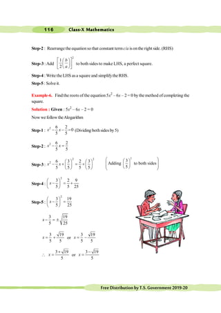 Class-X Mathematics
116
FreeDistributionbyT.S.Government2019-20
Step-2 : Rearrange the equationso that constant termc/a ison the right side. (RHS)
Step-3 :Add
2
1
2
é ù
æ ö
ç ÷
ê ú
è ø
ë û
b
a
to both sides to make LHS, a perfect square.
Step-4 : Write the LHS asa square and simplifythe RHS.
Step-5 : Solve it.
Example-6. Find the roots of the equation 5x2
– 6x – 2 = 0 by the method of completing the
square.
Solution : Given : 5x2
– 6x – 2 = 0
Now wefollow theAlogarithm
Step-1 :
2 6 2
0
5 5
- - =
x x (Dividing bothsides by5)
Step-2 :
2 6 2
5 5
- =
x x
Step-3 :
2 2
2 6 3 2 3
5 5 5 5
æ ö æ ö
- + = +
ç ÷ ç ÷
è ø è ø
x x
2
3
Adding to both sides
5
æ ö
æ ö
ç ÷
ç ÷
ç ÷
è ø
è ø
Step-4 :
2
3 2 9
5 5 25
æ ö
- = +
ç ÷
è ø
x
Step-5 :
2
3 19
5 25
æ ö
- =
ç ÷
è ø
x
3 19
5 25
- = ±
x
3 19
5 5
= +
x or
3 19
5 5
= -
x

3 19
5
+
=
x or
3 19
5
-
=
x
 