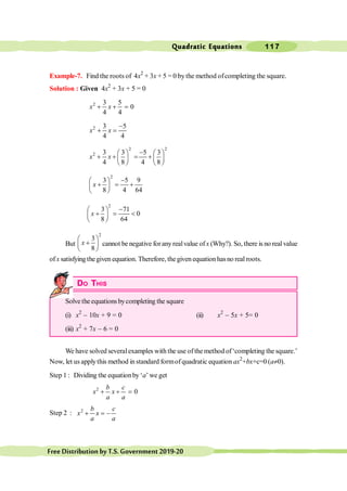 Quadratic Equations 117
FreeDistributionbyT.S.Government2019-20
Example-7. Find the roots of 4x2
+ 3x + 5 = 0 by the method ofcompleting the square.
Solution : Given 4x2
+ 3x + 5 = 0
2 3 5
0
4 4
+ + =
x x
2 3 5
4 4
-
+ =
x x
2 2
2 3 3 5 3
4 8 4 8
-
æ ö æ ö
+ + = +
ç ÷ ç ÷
è ø è ø
x x
2
3 5 9
8 4 64
-
æ ö
+ = +
ç ÷
è ø
x
2
3 71
0
8 64
-
æ ö
+ = <
ç ÷
è ø
x
But
2
3
8
æ ö
+
ç ÷
è ø
x cannot be negative foranyrealvalue ofx (Why?). So, there is no real value
ofx satisfying thegiven equation. Therefore, thegiven equation hasno real roots.
DO THIS
Solve the equations bycompleting the square
(i) x2
- 10x + 9 = 0 (ii) x2
- 5x + 5= 0
(iii) x2
+ 7x - 6 = 0
We have solved severalexamples with the use ofthe method of‘completing the square.’
Now, let us applythis method in standard formofquadratic equation ax2
+bx+c=0 (a¹0).
Step 1 : Dividing the equationby‘a’we get
2
0
+ + =
b c
x x
a a
Step 2 : 2
+ = -
b c
x x
a a
 