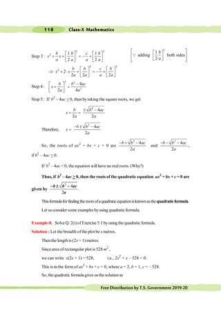 Class-X Mathematics
118
FreeDistributionbyT.S.Government2019-20
Step 3 :
2 2
2 1 1
2 2
é ù é ù
+ + = - +
ê ú ê ú
ë û ë û
b b c b
x x
a a a a
2
1
adding both sides
2
b
a
é ù
é ù
ê ú
ê ú
ë û
ê ú
ë û
Q
2 2
2
2
2 2 2
é ù é ù
Þ + × + = - +
ê ú ê ú
ë û ë û
b b c b
x x
a a a a
Step 4 :
2 2
2
4
2 4
-
é ù
+ =
ê ú
ë û
b b ac
x
a a
Step 5 : If b2
- 4ac > 0, then by taking the square roots, we get
2
4
2 2
± -
+ =
b b ac
x
a a
Therefore,
2
4
2
- ± -
=
b b ac
x
a
So, the roots of ax2
+ bx + c = 0 are
2
4
2
- + -
b b ac
a
and
2
4
2
- - -
b b ac
a
,
if b2
– 4ac > 0.
If b2
– 4ac < 0, the equation will have no realroots. (Why?)
Thus, if b2
– 4ac > 0, then the roots of the quadratic equation ax2
+ bx + c = 0 are
given by
2
4
2
b b ac
a
- ± -
.
Thisformulaforfindingtherootsofaquadraticequationisknownasthequadraticformula.
Let us consider some examples byusing quadratic formula.
Example-8. Solve Q. 2(i)of Exercise 5.1 byusing the quadratic formula.
Solution : Let the breadth ofthe plot be x metres.
Then the length is (2x + 1) metres.
Since area of rectangular plot is 528 m2
,
we can write x(2x + 1) = 528, i.e., 2x2
+ x – 528 = 0.
This is in the form of ax2
+ bx + c = 0, where a = 2, b = 1, c = – 528.
So, the quadratic formula gives usthe solution as
 
