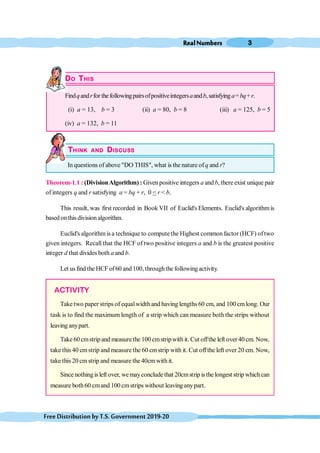 RealNumbers 3
FreeDistributionbyT.S.Government2019-20
DO THIS
Findqandrfor thefollowingpairsofpositiveintegersaandb, satisfyinga=bq+r.
(i) a = 13, b = 3 (ii) a = 80, b = 8 (iii) a = 125, b = 5
(iv) a = 132, b = 11
THINK AND DISCUSS
In questions of above "DO THIS", what is the nature of q and r?
Theorem-1.1 : (DivisionAlgorithm) : Given positive integers a and b, thereexist unique pair
of integers q and r satisfying a = bq + r, 0 < r < b.
This result, was first recorded in Book VII of Euclid's Elements. Euclid's algorithmis
based onthis division algorithm.
Euclid's algorithm is a technique to compute the Highest common factor (HCF) of two
given integers. Recall that the HCF of two positive integers a and b is the greatest positive
integer d that divides both a and b.
Let us find the HCF of60 and 100, throughthe following activity.
ACTIVITY
Take two paper strips of equalwidth and having lengths 60 cm, and 100 cmlong. Our
task is to find the maximum length of a strip which can measure both the strips without
leaving anypart.
Take 60cmstrip and measurethe 100 cmstripwith it. Cut offthe left over 40 cm. Now,
take this40 cmstrip andmeasure the 60 cmstrip with it. Cut offthe left over 20 cm. Now,
take this 20 cmstrip and measure the 40cmwith it.
Since nothingisleft over, wemayconclude that 20cmstrip isthe longest strip whichcan
measure both60 cmand 100 cmstrips without leaving anypart.
 
