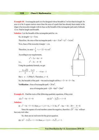Class-X Mathematics
120
FreeDistributionbyT.S.Government2019-20
Example-10. Arectangular parkis to be designed whose breadthis 3 mlessthan its length. Its
area is to be 4 square metres more than the area of a park that has already been made in the
shape ofanisosceles triangle with its base as the breadthofthe rectangular park and ofaltitude
12 m. Find its length and breadth.
Solution : Let the breadth ofthe rectangular park be x m.
So, its length= (x + 3) m.
Therefore, the area ofthe rectangular park = x(x + 3) m2
= (x2
+ 3x) m2
.
Now, base ofthe isosceles triangle = x m.
Therefore, its area =
1
2
× x × 12 = 6 x m2
.
Accordingtoour requirements,
x2
+ 3x = 6x + 4
i.e., x2
– 3x – 4 = 0
Using the quadraticformula, we get
3 25 3 5
2 2
± ±
= =
x = = 4 or – 1
But x ¹ – 1 (Why?). Therefore, x = 4.
So, the breadth of the park = 4m and its length will be x + 3 = 4 + 3 = 7m.
Verification : Area of rectangular park = 28 m2
,
area of triangular park = (28 – 4)m2
= 24m2.
Example-11. Find the roots ofthe following quadraticequations, iftheyexist.
(i) x2
+ 4x + 5 = 0 (ii) 2x2
– 2 2 x + 1 = 0
Solution :
(i) x2
+ 4x + 5 = 0. Here, a = 1, b = 4, c = 5. So, b2
– 4ac = 16 – 20 = – 4 < 0.
Since the square ofa real number cannot be negative, therefore 2
4
-
b ac will not
have anyreal value.
So, there are no realroots for the given equation.
(ii) 2x2
– 2 2 x + 1 = 0. Here, a = 2, b = -2 2 , c = 1.
12
x
+
3
x
 