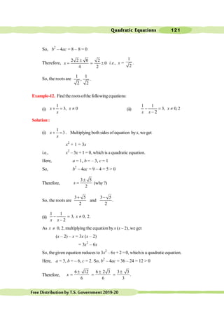Quadratic Equations 121
FreeDistributionbyT.S.Government2019-20
So, b2
– 4ac = 8 – 8 = 0
Therefore,
2 2 0 2
0
4 2
±
= = ±
x i.e., x =
1
2
.
So, the roots are
1 1
, .
2 2
Example-12. Find the roots ofthe following equations:
(i)
1
3, 0
+ = ¹
x x
x
(ii)
1 1
3, 0,2
2
- = ¹
-
x
x x
Solution :
(i)
1
3
+ =
x
x
. Multiplying both sides of equation byx, we get
x2
+ 1 = 3x
i.e., x2
– 3x + 1 = 0, which is a quadratic equation.
Here, a = 1, b = – 3, c = 1
So, b2
– 4ac = 9 – 4 = 5 > 0
Therefore,
3 5
2
±
=
x (why?)
So, the roots are
3 5
2
+
and
3 5
.
2
-
(ii)
1 1
3, 0, 2.
2
- = ¹
-
x
x x
As x ¹ 0, 2, multiplying the equation by x (x – 2), we get
(x – 2) – x = 3x (x – 2)
= 3x2
– 6x
So, the given equation reduces to 3x2
– 6x + 2 = 0, which is a quadratic equation.
Here, a = 3, b = – 6, c = 2. So, b2
– 4ac = 36 – 24 = 12 > 0
Therefore,
6 12 6 2 3 3 3
.
6 6 3
± ± ±
= = =
x
 