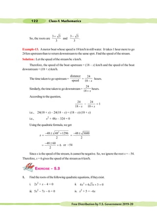 Class-X Mathematics
122
FreeDistributionbyT.S.Government2019-20
So, the roots are
3 3
3
+
and
3 3
.
3
-
Example-13. Amotor boat whose speed is 18 km/h instill water. It takes 1 hour more to go
24 kmupstreamthan to return downstreamto the same spot. Find the speed of the stream.
Solution : Let the speed ofthe stream be x km/h.
Therefore, the speed of the boat upstream = (18 – x) km/h and the speed of the boat
downstream = (18 + x) km/h.
The time takento go upstream =
distance
speed
=
24
18 x
-
hours.
Similarly, thetime taken to go downstream=
24
18+ x
hours.
According tothe question,
24 24
1
18 18
- =
- +
x x
i.e., 24(18 + x) – 24(18 – x) = (18 – x) (18 + x)
i.e., x2
+ 48x – 324 = 0
Using the quadraticformula, we get
2
48 48 1296 48 3600
2 2
- ± + - ±
= =
x
48 60
6
2
- ±
= = or -54
Since x is the speed ofthe stream, it cannot be negative. So, we ignore the root x = – 54.
Therefore, x = 6 gives the speed of the streamas 6 km/h.
EXERCISE - 5.3
1. Find the roots ofthefollowing quadraticequations, iftheyexist.
i. 2x2
+ x – 4 = 0 ii. 2
4 4 3 3 0
+ + =
x x
iii. 5x2
- 7x - 6 = 0 iv. x2
+ 5 = -6x
 