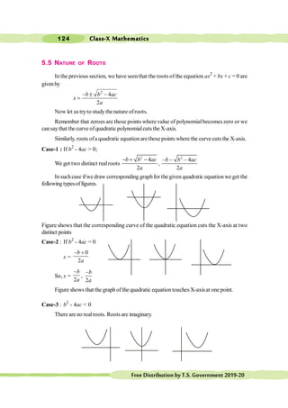 Class-X Mathematics
124
FreeDistributionbyT.S.Government2019-20
5.5 NATURE OF ROOTS
In the previous section, we have seenthat the roots of the equation ax2
+ bx + c = 0 are
givenby
2
4
2
- ± -
=
b b ac
x
a
Now let ustryto studythe nature ofroots.
Remember that zeroes are those points where value of polynomialbecomes zero or we
cansaythat the curve ofquadraticpolynomialcuts the X-axis.
Similarly, roots ofa quadratic equation arethosepoints where the curve cuts the X-axis.
Case-1 : If b2
- 4ac > 0;
We get two distinct realroots
2
4
2
b b ac
a
- + -
,
2
4
2
b b ac
a
- - -
Insuchcase ifwe draw corresponding graphfor the given quadratic equation we get the
followingtypesoffigures.
Figure shows that the corresponding curve of the quadratic equation cuts the X-axis at two
distinct points
Case-2 : If b2
- 4ac = 0
x =
0
2
b
a
- +
So, x =
2
b
a
-
,
2
-b
a
Figure shows that the graph ofthe quadratic equation touchesX-axisat one point.
Case-3 : b2
- 4ac < 0
There are no realroots. Roots are imaginary.
 