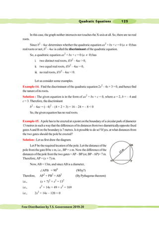 Quadratic Equations 125
FreeDistributionbyT.S.Government2019-20
In this case, the graph neither intersects nor touches the X-axisat all. So, there are no real
roots.
Since b2
– 4ac determines whether the quadratic equation ax2
+ bx + c = 0 (a ¹ 0) has
realroots or not, b2
– 4ac is called the discriminant ofthe quadratic equation.
So, a quadratic equation ax2
+ bx + c = 0 (a ¹ 0) has
i. two distinct real roots, if b2
– 4ac > 0,
ii. two equalreal roots, if b2
– 4ac = 0,
iii. no real roots, if b2
– 4ac < 0.
Let us consider some examples.
Example-14. Find the discriminant ofthe quadratic equation 2x2
– 4x + 3 = 0, and hence find
the natureofits roots.
Solution : The given equation is in the form of ax2
+ bx + c = 0, where a = 2, b = – 4 and
c = 3. Therefore, the discriminant
b2
– 4ac = (– 4)2
– (4 × 2 × 3) = 16 – 24 = – 8 < 0
So, the given equation has no realroots.
Example-15. Apole hasto be erected at apoint on the boundaryof acircular park ofdiameter
13metresinsuchawaythat thedifferencesofitsdistancesfromtwo diametricallyoppositefixed
gatesAandB onthe boundaryis7 metres. Is it possible to do so?Ifyes, at what distances from
the two gates should the pole be erected?
Solution : Let us first draw the diagram.
Let P be therequired locationofthe pole. Let the distance ofthe
pole fromthe gate B be x m, i.e., BP = x m. Now the difference ofthe
distances ofthepole fromthe two gates=AP– BP(or, BP–AP)= 7m.
Therefore, AP = (x + 7) m.
Now,AB = 13m, and sinceAB is a diameter,
APB
Ð = 900
(Why?)
Therefore, AP2
+ PB2
= AB2
(ByPythagoras theorem)
i.e., (x + 7)2
+ x2
= 132
i.e., x2
+ 14x + 49 + x2
= 169
i.e., 2x2
+ 14x – 120 = 0
A
B
P
13 m
 