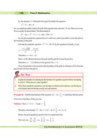 Class-X Mathematics
126
FreeDistributionbyT.S.Government2019-20
So, the distance ‘x’ ofthe pole fromgate B satisfies the equation
x2
+ 7x – 60 = 0
So, it would be possible to place the pole ifthis equationhas realroots. To see ifthis is so or not,
let usconsider its discriminant. Thediscriminant is
b2
– 4ac = 72
– 4 × 1 × (– 60) = 289 > 0.
So, thegivenquadratic equation has two realroots, and it is possible to erect the pole on
the boundaryofthe park.
Solving the quadratic equation x2
+ 7x – 60 = 0, bythe quadratic formula, we get
7 289 7 17
2 2
- ± - ±
= =
x
Therefore, x = 5 or – 12.
Since x is the distance between the pole and the gate B, it must be positive.
Therefore, x = – 12 will have to be ignored. So, x = 5.
Thus, the pole hasto be erected onthe boundaryofthe park at adistance of 5mfromthe
gate B and 12mfrom the gateA.
TRY THIS
1. Explainthebenefitsofevaluatingthediscriminantofaquadraticequationbeforeattempting
to solve it. What does itsvalue signifies?
2. Write three quadratic equations, one having two distinct realsolutions, one having no
realsolutionand one having exactlyone realsolution.
Example-16. Findthediscriminantoftheequation 2 1
3 2
3
- +
x x = 0 and hence find the nature
ofitsroots. Find them, iftheyare real.
Solution : Here a = 3, b = – 2 and c =
1
3
Therefore, discriminant 2 2 1
4 ( 2) 4 3 4 4 0.
3
- = - - ´ ´ = - =
b ac
Hence, the givenquadratic equationhas two equal realroots.
The roots are , ,
2 2
- -
b b
a a
i.e.,
2 2
, ,
6 6
i.e.,
1 1
, .
3 3
 