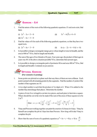 Quadratic Equations 127
FreeDistributionbyT.S.Government2019-20
EXERCISE - 5.4
1. Find the nature ofthe roots ofthe following quadratic equations. If realroots exist, find
them:
(i) 2x2
– 3x + 5 = 0 (ii) 2
3 4 3 4 0
- + =
x x
(iii) 2x2
– 6x + 3 = 0
2. Find the values ofk for each of the following quadratic equations, so that theyhave two
equalroots.
(i) 2x2
+ kx + 3 = 0 (ii) kx (x – 2) + 6 = 0 (k ¹ 0)
3. Isit possibleto designa rectangular mango grove whose lengthistwiceitsbreadth, andthe
area is 800 m2
? Ifso, find its lengthand breadth.
4. The sumof the ages oftwo friends is 20 years. Four years ago, the product oftheir ages in
years was 48. Is the above situationpossible? Ifso, determine their present ages.
5. Is it possible to design a rectangular park ofperimeter 80 mand area 400 m2
? Ifso, find
its lengthand breadth. Comment onyou answer.
OPTIONAL EXERCISE
[For extensive Learning]
1. Some points are plotted on a plane such that any three of them are non collinear. Each
point isjoinedwith allremaining pointsbyline segments. Find the number of pointsifthe
number oflinesegments are 10.
2. A two digit number is such that the product of its digits is 8. When 18 is added to the
number theyinterchange their places. Determine the number.
3. A piece ofwire 8 m. in length is cut into two pieces, andeach piece is bent into a square.
Where should the cut in the wire be made ifthe sumof the areas of these squares is to be
2 m2
?
2 2 2 2
8
Hint : 8, 2 2
4 4 4 4
x y x x
x y
é ù
-
æ ö æ ö æ ö æ ö
+ = + = Þ + =
ê ú
ç ÷ ç ÷ ç ÷ ç ÷
è ø è ø è ø è ø
ê ú
ë û
.
4. Vinayand Praveenworking together can paint the exterior ofa house in 6 days. Vinayby
himselfcan complete the job in 5days less than Praveen. How long willit takeVinayto
complete the job.
5. Show that the sum ofroots of a quadratic equation ax2
+ bx + c = 0 (a ¹ 0) is
-b
a
.
 