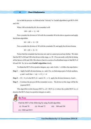 Class-XMathematics
4
FreeDistributionbyT.S.Government2019-20
Let uslink the process wefollwed inthe"Activity"to Euclid'salgorithmto get HCFof60
and 100.
When 100 is divided by 60, the remainder is 40
100 = (60 ´ 1) + 40
Now consider the division of 60 with the remainder 40 in the above equation and apply
thedivisionalgorithim
60 = (40 ´ 1) + 20
Now consider the division of 40 with the remainder 20, and applythe division lemma
40 = (20 ´ 2) + 0
Notice that the remainder has become zero and we cannot proceed anyfurther. We claim
that the HCFof60 and 100is thedivisor at this stage, i.e. 20. (Youcaneasilyverifythis bylisting
allthe factorsof60 and 100.)We observe that it is a series ofwell defined steps to find HCF of
60 and 100. So, let us state Euclid's algorithm clearly.
To obtain the HCFoftwo positive integers, say c and dwithc > d, followthesteps below:
Step 1 : ApplyEuclid's divisionlemma, to c and d. So,we find unique pair ofwhole numbers,
q and r such that c = dq + r, 0 < r < d.
Step 2 : If r = 0, d is the HCF of c and d. If r ¹ 0, apply the division lemma to d and r.
Step 3 : Continue the process tillthe remainder is zero. The divisor at this stage will be the
required HCF.
This algorithm works because HCF (c, d) = HCF (d, r) where the symbol HCF (m, n)
denotes the HCF ofanytwo positive integers m and n.
DO THIS
Find the HCF of the following by using Euclid algorithm.
(i) 50 and 70 (ii) 96 and 72 (iii) 300 and 550
(iv) 1860 and 2015
 