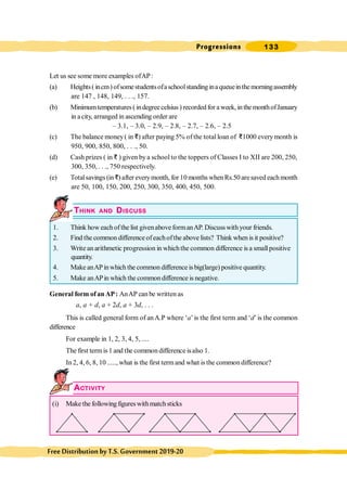 Progressions 133
FreeDistributionbyT.S.Government2019-20
Let us see some more examples ofAP:
(a) Heights( incm) ofsomestudentsofaschoolstandinginaqueueinthemorningassembly
are 147 , 148, 149, . . ., 157.
(b) Minimumtemperatures ( indegree celsius ) recorded for a week, in the monthofJanuary
in acity, arranged in ascending order are
– 3.1, – 3.0, – 2.9, – 2.8, – 2.7, – 2.6, – 2.5
(c) The balance money( in D) after paying 5% of the totalloan of D1000 everymonth is
950, 900, 850, 800, . . ., 50.
(d) Cash prizes ( in D ) given by a school to the toppers of Classes I to XII are 200, 250,
300, 350, . . ., 750 respectively.
(e) Totalsavings (inD) after everymonth, for 10 months whenRs.50 aresaved eachmonth
are 50, 100, 150, 200, 250, 300, 350, 400, 450, 500.
THINK AND DISCUSS
1. Think how eachofthe list givenabove formanAP. Discuss withyour friends.
2. Find the common difference ofeachofthe above lists? Think when is it positive?
3. Write an arithmetic progression in whichthe common difference is a small positive
quantity.
4. Make anAPinwhich the common difference is big(large) positive quantity.
5. Make anAPin which the commondifference is negative.
General form ofanAP: AnAP can be written as
a, a + d, a + 2d, a + 3d, . . .
This is called general form of anA.P where ‘a’is the first term and ‘d’is the common
difference
For example in 1, 2, 3, 4, 5, ....
The first termis 1 and the common difference isalso 1.
In 2, 4, 6, 8, 10 ....., what is the first termand what is the common difference?
ACTIVITY
(i) Make the followingfigures withmatchsticks
 
