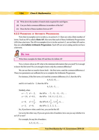 Class-X Mathematics
134
FreeDistributionbyT.S.Government2019-20
(ii) Write downthenumber ofmatch sticks required for each figure.
(iii) Can you find a commondifference in members ofthe list?
(iv) Does the list ofthese numbers formanAP?
6.2.2 PARAMETERS OF ARITHMETIC PROGRESSIONS
Note that inexamples (a) to (e) above, in section 6.2.1 there are only afinite number of
terms. Such anAPis called a finiteAP. Also note that each of theseArithmetic Progressions
(APs) has a last term. TheAPs in examples (i) to (v) in the section 6.2, are not finiteAPs and so
theyare called infiniteArithmetic Progressions. SuchAPs are never ending and do not have
a last term.
DO THIS
Writethree examplesfor finiteAPand threefor infiniteAP.
Now, to know about anAP, what is the minimuminformation that you need?Isit enough
to know the first term? Or, isit enough to know onlythe common difference?
We can see that we need to know both – the first term a and the common difference d.
These two parametersare sufficient forus to complete theArithmetic Progression.
For instance, ifthe first term a is 6 and the common difference d is 3, then theAPis
6, 9,12, 15, . . .
and if a is 6 and d is – 3, then theAP is
6, 3, 0, –3, . . .
Similarly,when
a = – 7, d = – 2, the AP is – 7, – 9, – 11, – 13, . . .
a = 1.0, d = 0.1, the AP is 1.0, 1.1, 1.2, 1.3, . . .
a = 0, d = 1
1
2
, the AP is 0, 1
1
2
, 3, 4
1
2
, 6, . . .
a = 2, d = 0, the AP is 2, 2, 2, 2, . . .
So, ifyou know what a and d are, you canlist theAP.
Let ustrythe other way. Ifyou are givena list ofnumbers, how can you saywhether it is
anA.P. or not?
For example, for anylist ofnumbers :
6, 9, 12, 15, . . . ,
 