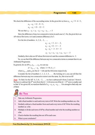Progressions 135
FreeDistributionbyT.S.Government2019-20
We check the difference ofthe succeeding terms. In the given list we have a2 – a1 = 9 – 6 = 3,
a3 – a2 = 12 – 9 = 3,
a4 – a3 = 15 – 12 = 3
We see that 2 1 3 2 4 3 ... 3
a a a a a a
- = - = - =
Here the difference ofanytwo consecutive terms in eachcase is 3. So, the given list is an
AP whose first terma is 6 and common difference d is 3.
For the list ofnumbers : 6, 3, 0, – 3, . . .,
a2 – a1 = 3 – 6 = – 3,
a3 – a2 = 0 – 3 = – 3
a4 – a3 = –3 – 0 = –3
2 1 3 2 4 3 3
a a a a a a
- = - = - =-
Similarly, this is also anAPwhose first termis 6 and the commondifference is –3.
So, weseethatifthedifferencebetweenanytwo consecutivetermsisconstant thenitisan
ArithmeticProgression.
In general, for anAP a1, a2, . . ., an, we can say
d = ak + 1 – ak where k ÎN; k > 1
where ak + 1 and ak are the (k + 1)th and the kth terms respectively.
Consider the list of numbers 1, 1, 2, 3, 5, . . . . By looking at it, you can tell that the
difference betweenanytwo consecutive terms is not the same. So, this is not anAP.
Note : To find d in theAP : 6, 3, 0, – 3, . . ., we have subtracted 6 from 3 and not 3 from 6.
We have to subtract the kth
termfromthe (k+ 1) thtermeven ifthe (k+ 1)th
termissmaller and
to find ‘d’ina givenAP, we need not findallof a2 - a1, a1 - a2 .... . It is enoughto find only one
ofthem
DO THIS
1. Take anyArithmetic Progression.
2. Add a fixed number to eachandevery termofAP. Writethe resulting numbers asa list.
3. Similarlysubtract a fixed number from eachand everytermofAP. Write the resulting
numbers as a list.
4. Multiplyor divide eachtermofAPbya fixednumber and write theresulting numbers as
a list.
5. Check whether the resulting lists areAPin each case.
6. What isyour conclusion?
 