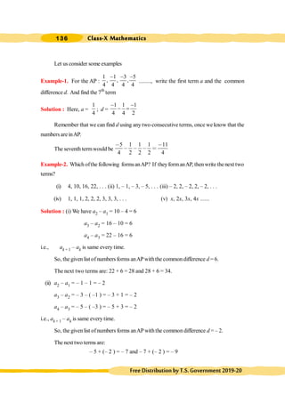 Class-X Mathematics
136
FreeDistributionbyT.S.Government2019-20
Let us consider some examples
Example-1. For the AP :
1 1 3 5
, , ,
4 4 4 4
- - -
........, write the first term a and the common
difference d. And find the 7th
term
Solution : Here, a =
1
4
; d =
1 1 1
4 4 2
- -
- =
Remember that we can find d using any two consecutive terms, once we know that the
numbers are inAP.
The seventh termwould be
5 1 1 1 11
4 2 2 2 4
- -
- - - =
Example-2. Which ofthe following formsanAP? If theyformanAP, thenwrite thenext two
terms?
(i) 4, 10, 16, 22, . . . (ii) 1, – 1, – 3, – 5, . . . (iii) – 2, 2, – 2, 2, – 2, . . .
(iv) 1, 1, 1, 2, 2, 2, 3, 3, 3, . . . (v) x, 2x, 3x, 4x ......
Solution : (i) We have a2 – a1 = 10 – 4 = 6
a3 – a2 = 16 – 10 = 6
a4 – a3 = 22 – 16 = 6
i.e., ak + 1 – ak is same every time.
So, the given list ofnumbers forms anAPwiththe common difference d = 6.
The next two terms are: 22 + 6 = 28 and 28 + 6 = 34.
(ii) a2 – a1 = – 1 – 1 = – 2
a3 – a2 = – 3 – ( –1 ) = – 3 + 1 = – 2
a4 – a3 = – 5 – ( –3 ) = – 5 + 3 = – 2
i.e., ak + 1 – ak is same every time.
So, the given list ofnumbers forms anAPwiththe common difference d = – 2.
The next two terms are:
– 5 + (– 2 ) = – 7 and – 7 + (– 2 ) = – 9
 