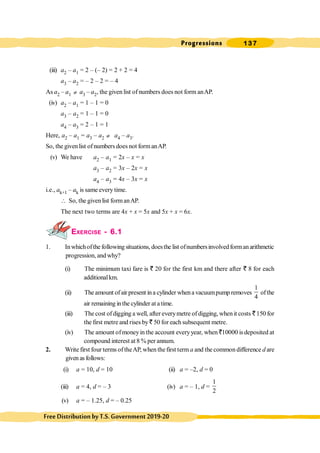 Progressions 137
FreeDistributionbyT.S.Government2019-20
(iii) a2 – a1 = 2 – (– 2) = 2 + 2 = 4
a3 – a2 = – 2 – 2 = – 4
As a2 – a1 ¹ a3 – a2, the given list of numbers does not form anAP.
.
(iv) a2 – a1 = 1 – 1 = 0
a3 – a2 = 1 – 1 = 0
a4 – a3 = 2 – 1 = 1
Here, a2 – a1 = a3 – a2 ¹ a4 – a3.
So, the givenlist ofnumbers does not formanAP.
(v) We have a2 – a1 = 2x – x = x
a3 – a2 = 3x – 2x = x
a4 – a3 = 4x – 3x = x
i.e., ak+1 – ak is same every time.
 So, the givenlist formanAP.
The next two terms are 4x + x = 5x and 5x + x = 6x.
EXERCISE - 6.1
1. Inwhichofthe following situations, doesthe list ofnumbersinvolvedformanarithmetic
progression, and why?
(i) The minimum taxi fare is ` 20 for the first km and there after ` 8 for each
additionalkm.
(ii) The amount ofair present in a cylinder whena vacuumpump removes
1
4
ofthe
air remaining in the cylinder at a time.
(iii) The cost ofdigging a well, after everymetre ofdigging, whenit costs `150 for
the first metre and rises by ` 50 for each subsequent metre.
(iv) The amount ofmoneyin the account everyyear, when `10000 is deposited at
compound interest at 8 % per annum.
2. Write first four terms oftheAP, when thefirst term a and the common difference d are
given as follows:
(i) a = 10, d = 10 (ii) a = –2, d = 0
(iii) a = 4, d = – 3 (iv) a = – 1, d =
1
2
(v) a = – 1.25, d = – 0.25
 