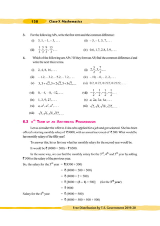 Class-X Mathematics
138
FreeDistributionbyT.S.Government2019-20
3. For thefollowingAPs, writethefirst termandthecommondifference:
(i) 3, 1, – 1, – 3, . . . (ii) – 5, – 1, 3, 7, . . .
(iii)
1 5 9 13
, , , ,....
3 3 3 3
(iv) 0.6, 1.7, 2.8, 3.9, . . .
4. Which of the following areAPs ? IftheyformanAP, find the common difference d and
write the next three terms.
(i) 2, 4, 8, 16, . . . (ii)
5 7
2, ,3, ,....
2 2
(iii) – 1.2, – 3.2, – 5.2, – 7.2, . . . (iv) – 10, – 6, – 2, 2, . . .
(v) 3, 3 2,3 2 2,3 3 2,....
+ + + (vi) 0.2, 0.22, 0.222, 0.2222, . . .
(vii) 0, – 4, – 8, –12, . . . (viii)
1 1 1 1
, , , ,....
2 2 2 2
- - - -
(ix) 1, 3, 9, 27, . . . (x) a, 2a, 3a, 4a, . . .
(xi) a, a2
, a3
, a4
, . . . (xii) 2, 8, 18, 32,.....
(xiii) 3, 6, 9, 12,.....
6.3 nth
TERM OF AN ARITHMETIC PROGRESSION
Let us consider the offer to Usha who applied for a job and got selected. She has been
offered a starting monthlysalaryof ` 8000, withanannualincrement of ` 500.What would be
her monthlysalaryofthe fifthyear?
To answer this,let us first see what her monthlysalary for the second year would be.
It would be ` (8000 + 500) = ` 8500.
In the same way, we can find the monthly salary for the 3rd
, 4th
and 5th
year by adding
` 500 to the salary ofthe previous year.
So, the salary for the 3rd
year = `(8500 + 500)
= ` (8000 + 500 + 500)
= ` (8000 + 2 × 500)
= ` [8000 + (3 – 1) × 500] (for the 3rd
year)
= ` 9000
Salary for the 4th
year = ` (9000 + 500)
= ` (8000 + 500 + 500 + 500)
 