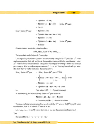 Progressions 139
FreeDistributionbyT.S.Government2019-20
= ` (8000 + 3 × 500)
= ` [8000 + (4 – 1) × 500] (for the 4th
year)
= ` 9500
Salaryfor the 5th
year = ` (9500 + 500)
= ` (8000+500+500+500 + 500)
= ` (8000 + 4 × 500)
= ` [8000 + (5 – 1) × 500] (for the 5th
year)
= ` 10000
Observe that we are getting a list ofnumbers
8000, 8500, 9000, 9500, 10000, . . .
These numbers areinArithmetic Progression.
Looking at thepattern above, can we find her monthlysalaryin the 6th
year? The 15th
year?
And, assumingthat she is stillworking in the samejob, what wouldbe her monthlysalaryinthe
25th
year?Here we can calculate the salaryofthepresent year byadding ` 500 to the salaryof
previous year. Can we make this process shorter? Let us see. You mayhave alreadygot some
idea from theway we have obtained the salaries above.
Salary for the 15th
year = Salary for the 14th
year + ` 500
=
13 times
8000 500 500 500 ... 500 500
é ù
+ + + + + +
ê ú
ê ú
ë û
14444
24444
3
` `
= ` [8000 + 14 × 500]
= ` [8000 + (15 – 1) × 500] = ` 15000
i.e., First salary+ (15 – 1) ×Annual increment.
In the same way, her monthlysalaryfor the 25th
year would be
` [8000 + (25 – 1) × 500] = ` 20000
= First salary + (25 – 1) ×Annual increment
This example hasgivenusanidea about howto writethe 15th
term, orthe 25th
term.Byusing
the same idea, now let us find the nth
termof anAP.
Let a1, a2, a3, . . . be anAP whose first term a1 is a and the common difference is d.
Then,
the second term a2 = a + d = a + (2 – 1) d
 