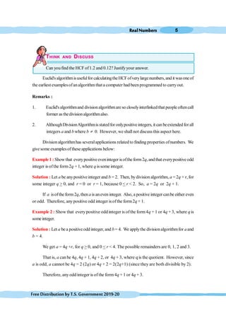 RealNumbers 5
FreeDistributionbyT.S.Government2019-20
THINK AND DISCUSS
Can you find the HCF of1.2 and 0.12? Justifyyour answer.
Euclid'salgorithmisusefulfor calculatingtheHCFofverylargenumbers,and it wasoneof
the earliest examplesofanalgorithmthat a computer had beenprogrammed to carryout.
Remarks :
1. Euclid's algorithmand divisionalgorithmareso closelyinterlinked that people oftencall
former as thedivisionalgorithmalso.
2. AlthoughDivisionAlgorithmisstated for onlypositive integers, it canbeextended forall
integers a and b where b ¹ 0. However, we shallnot discuss this aspect here.
Division algorithmhas severalapplications relatedto finding properties ofnumbers. We
give some examplesof these applications below:
Example 1 : Showthat everypositiveeveninteger isoftheform2q, andthat everypositiveodd
integer is ofthe form2q + 1, where q is some integer.
Solution : Let a be anypositive integer and b = 2. Then, bydivision algorithm, a = 2q + r, for
some integer q > 0, and r = 0 or r = 1, because 0 < r < 2. So, a = 2q or 2q + 1.
If a isofthe form2q, thena is an even integer. Also, a positive integer canbe either even
or odd. Therefore, anypositive odd integer is ofthe form2q + 1.
Example 2 : Show that everypositive odd integer is ofthe form4q + 1 or 4q + 3, where q is
someinteger.
Solution : Let a be a positive odd integer, and b = 4. We applythe divisionalgorithmfor aand
b = 4.
We get a = 4q +r, for q > 0, and 0 < r < 4. The possible remainders are 0, 1, 2 and 3.
That is, a canbe 4q, 4q + 1, 4q + 2, or 4q + 3, where q is the quotient. However, since
a is odd, a cannot be 4q = 2 (2q) or 4q + 2 = 2(2q+1) (since they are both divisible by 2).
Therefore, anyodd integer is of the form4q + 1 or 4q + 3.
 