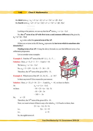 Class-X Mathematics
140
FreeDistributionbyT.S.Government2019-20
the third term a3 = a2 + d = (a + d) + d = a + 2d = a + (3 – 1) d
the fourth term a4 = a3 + d = (a + 2d) + d = a + 3d = a + (4 – 1) d
. . . . . . . .
. . . . . . . .
Looking at the pattern, we can say that the nth
term an = a + (n – 1) d.
So, the nth
term of an AP with first term a and common difference d is given by
an = a + (n – 1) d.
an is also called the general term of theAP.
Ifthere are m terms intheAP, then am represents the last termwhich is sometimes also
denoted by l.
Finding terms of an AP: Using the above formula we can find different terms of an
arithemeticprogression.
Let usconsider some examples.
Example-3. Find the 10th
termof theAP : 5, 1, –3, –7 . . .
Solution : Here, a = 5, d = 1 – 5 = – 4 and n = 10.
We have an = a + (n – 1) d
So, a10 = 5 + (10 – 1) (–4) = 5 – 36 = –31
Therefore, the 10th
term of the givenAPis – 31.
Example-4. Which term of theAP : 21, 18, 15, . . . is – 81?
Is there anyterm0? Give reason for your answer.
Solution : Here, a = 21, d = 18 – 21 = – 3 and if an = – 81, we have to find n.
As an = a + ( n – 1) d,
we have – 81 = 21 + (n – 1)(– 3)
– 81 = 24 – 3n
– 105 = – 3n
So, n = 35
Therefore, the 35th
term of the givenAPis – 81.
Next, we want to know if there is anyn for which an = 0. If such n is there, then
21 + (n – 1) (–3) = 0,
i.e., 3(n – 1) = 21
i.e., n = 8
So, the eighthtermis 0.
 