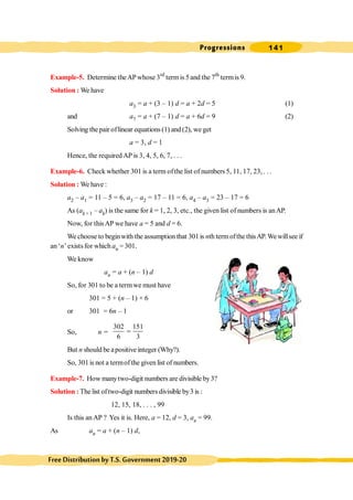 Progressions 141
FreeDistributionbyT.S.Government2019-20
Example-5. Determine theAPwhose 3rd
termis 5and the 7th
termis 9.
Solution : We have
a3 = a + (3 – 1) d = a + 2d = 5 (1)
and a7 = a + (7 – 1) d = a + 6d = 9 (2)
Solving the pair oflinear equations (1) and(2), we get
a = 3, d = 1
Hence, the required AP is 3, 4, 5, 6, 7, . . .
Example-6. Check whether 301 is a term ofthe list of numbers 5, 11, 17, 23, . . .
Solution : We have :
a2 – a1 = 11 – 5 = 6, a3 – a2 = 17 – 11 = 6, a4 – a3 = 23 – 17 = 6
As (ak + 1 – ak) is the same for k = 1, 2, 3, etc., the given list of numbers is anAP.
Now, for thisAP we have a = 5 and d = 6.
We choose to beginwith the assumption that 301is nth termofthe thisAP.Wewillsee if
an ‘n’ exists for which an = 301.
We know
an = a + (n – 1) d
So, for 301 to be a termwe must have
301 = 5 + (n – 1) × 6
or 301 = 6n – 1
So, n =
302 151
6 3
=
But n should be apositive integer (Why?).
So, 301is not a termofthe given list of numbers.
Example-7. How manytwo-digit numbers are divisible by3?
Solution : The list oftwo-digit numbersdivisible by3 is :
12, 15, 18, . . . , 99
Is this anAP ? Yes it is. Here, a = 12, d = 3, an = 99.
As an = a + (n – 1) d,
 