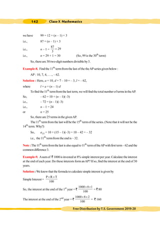 Class-X Mathematics
142
FreeDistributionbyT.S.Government2019-20
we have 99 = 12 + (n – 1) × 3
i.e., 87 = (n – 1) × 3
i.e., n – 1 =
87
29
3
=
i.e., n = 29 + 1 = 30 (So, 99 is the 30th
term)
So, there are 30 two-digit numbers divisible by3.
Example-8. Find the 11th
termfromthe last ofthe theAPseriesgiven below :
AP : 10, 7, 4, . . ., – 62.
Solution : Here, a = 10, d = 7 – 10 = – 3, l = – 62,
where l = a + (n – 1) d
To find the 11th
termfrom the last term, we will find thetotal number of terms in theAP.
So, – 62 = 10 + (n – 1)(–3)
i.e., – 72 = (n – 1)(–3)
i.e., n – 1 = 24
or n = 25
So, there are 25 terms inthe givenAP.
The 11th
termfromthe last willbe the 15th
termofthe series. (Notethat it willnot be the
14th
term. Why?)
So, a15 = 10 + (15 – 1)(–3) = 10 – 42 = – 32
i.e., the 11th
termfrom the end is – 32.
Note : The 11th
termfromthe last is also equalto 11th
termoftheAPwithfirst term– 62and the
commondifference 3.
Example-9. Asumof ` 1000is invested at 8% simple interest per year. Calculate the interest
at the end ofeach year. Do these interests form anAP? If so, find the interest at the end of 30
years.
Solution : We knowthat the formula to calculate simple interest is given by
Simple Interest =
P R T
100
´ ´
So, the interest at the end of the 1st
year = `
1000 8 1
100
´ ´
= ` 80
The interest at the end of the 2nd
year = `
1000 8 2
100
´ ´
= ` 160
 