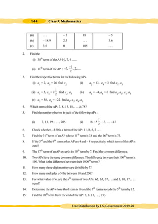 Class-X Mathematics
144
FreeDistributionbyT.S.Government2019-20
(iii) . . . – 3 18 – 5
(iv) – 18.9 2.5 . . . 3.6
(v) 3.5 0 105 . . .
2. Find the
(i) 30th
term of theAP 10, 7, 4 ......
(ii) 11th
termof theAP :
1
3, , 2,.....
2
-
-
3. Find therespective terms for the followingAPs.
(i) a1
= 2, a3
= 26 find a2
(ii) a2
= 13, a4
= 3 find a1
, a3
(iii) a1
= 5, a4
= 9
1
2
find a2
, a3
(iv) a1
= -4, a6
= 6 find a2
, a3
, a4
, a5
(v) a2
= 38, a6
= -22 find a1
, a3
, a4
, a5
4. Which term of the AP : 3, 8, 13, 18, . . . ,is 78?
5. Find the number ofterms ineachofthe followingAPs :
(i) 7, 13, 19, . . . , 205 (ii) 18, 15
1
2
, 13, ..., -47
6. Check whether, –150 is a term of theAP : 11, 8, 5, 2 . . .
7. Find the 31st
term ofanAP whose 11th
term is 38 and the 16th
termis 73.
8. Ifthe 3rd
and the 9th
terms ofanAPare 4 and – 8 respectively, which termofthisAPis
zero?
9. The 17th
term of anAPexceeds its 10th
termby 7. Find the common difference.
10. TwoAPshavethesamecommondifference.Thedifferencebetween their 100th
termsis
100. What is the difference between their 1000th
terms?
11. How manythree-digit numbers are divisibleby7?
12. How manymultiples of4 lie between10 and 250?
13. For what value of n, are the nth
terms of two APs: 63, 65, 67, . .. and 3, 10, 17, . . .
equal?
14. Determine theAPwhose third termis 16 and the 7th
termexceeds the 5th
termby 12.
15. Find the 20th
term fromthe end of theAP: 3, 8, 13, . . ., 253.
 
