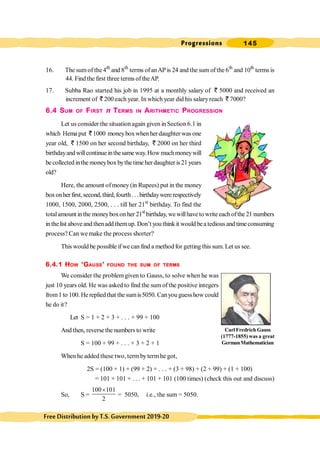 Progressions 145
FreeDistributionbyT.S.Government2019-20
16. The sumof the 4th
and 8th
terms ofanAP is 24 and the sum of the 6th
and 10th
terms is
44. Find the first three terms of theAP.
17. Subba Rao started his job in 1995 at a monthly salary of ` 5000 and received an
increment of ` 200 each year. In which year did his salaryreach ` 7000?
6.4 SUM OF FIRST n TERMS IN ARITHMETIC PROGRESSION
Let us consider the situation again given in Section 6.1 in
which Hemaput ` 1000 moneyboxwhenher daughter was one
year old, ` 1500 on her second birthday, ` 2000 on her third
birthdayandwillcontinue inthesameway.Howmuchmoneywill
be collected inthe moneybox bythe time her daughter is 21 years
old?
Here, the amount ofmoney (in Rupees) put in the money
boxonherfirst,second,third,fourth...birthdaywere respectively
1000, 1500, 2000, 2500, . . . till her 21st
birthday. To find the
totalamount inthe moneyboxon her 21st
birthday, we willhave to write each ofthe 21 numbers
in thelist above and thenadd themup. Don’t you think it would bea tedious and timeconsuming
process? Can we make the process shorter?
This would be possible ifwe can find a method for getting this sum. Let us see.
6.4.1 HOW ‘GAUSS’ FOUND THE SUM OF TERMS
We consider the problem given to Gauss, to solve when he was
just 10 years old. He was asked to find the sum ofthe positive integers
from1 to 100. He repliedthat the sumis5050. Canyou guesshow could
he do it?
Let S = 1 + 2 + 3 + . . . + 99 + 100
And then, reverse the numbers to write
S = 100 + 99 + . . . + 3 + 2 + 1
When he added these two, term bytermhe got,
2S = (100 + 1) + (99 + 2) + . . . + (3 + 98) + (2 + 99) + (1 + 100)
= 101 + 101 + . . . + 101 + 101 (100 times) (check this out and discuss)
So, S =
100 101
2
´
= 5050, i.e., the sum = 5050.
Carl Fredrich Gauss
(1777-1855) was a great
GermanMathematician
 