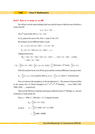 Class-X Mathematics
146
FreeDistributionbyT.S.Government2019-20
6.4.2 SUM OF n TERMS OF AN AP.
We willnow use the sametechnique that was used byGauss to find the sumofthe first n
terms ofanAP:
a, a + d, a + 2d, . . .
The nth
term of this AP is a + (n – 1) d.
Let Sn denote the sum of the first n terms of the A.P.
Bywriting Sn in two different orders, we get
 n
S ( ) ( 2 ) ... ( 1)
a a d a d a n d
= + + + + + + + -
n
S [ ( 1) ] [ ( 2) ] ...
a n d a n d a
= + - + + - + +
Adding termbyterm
2Sn = [2a + (n - 1)d ] + [2a + (n - 1)d ] + .... + [2a + (n - 1)d ] n times
= n[2a + (n - 1)d ]
 Sn [2 ( 1) ]
2
n
a n d
= + - [ { ( 1) }]
2
n
a a n d
= + + -
2
n
= [first term+ nth
term] ( )
2
= + n
n
a a
If the first and last terms ofanAP are given andthe common difference is not given then
Sn ( )
2
= + n
n
a a is very usefulto find Sn or Sn ( )
2
n
a l
= + where ‘l’ is the last term.
Now wereturnto the example (c) inthe introduction6.1. The amount ofmoney(inRs)
in the money box of Hema’s daughter on 1st
, 2nd
, 3rd
, 4th
birthday, . . ., were 1000, 1500,
2000, 2500, . . ., respectively.
This is anAP.We have to find the totalmoneycollected on her 21st
birthday, i.e., the sum
ofthe first 21 terms ofthisAP.
Here, a = 1000, d = 500and n = 21. Using the formula :
Sn
[2 ( 1) ],
2
n
a n d
= + -
we have S =
21
[2 1000 (21 1) 500]
2
´ + - ´
=
21
[2000 10000]
2
+
 