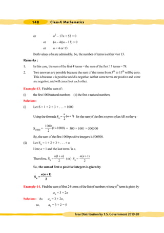 Class-X Mathematics
148
FreeDistributionbyT.S.Government2019-20
or n2
– 17n + 52 = 0
or (n – 4)(n – 13) = 0
or n = 4 or 13
Both values of n are admissible. So, the number ofterms is either 4or 13.
Remarks :
1. In this case, the sum ofthe first 4 terms = the sumofthe first 13 terms = 78.
2. Two answers are possible because the sum of the terms from 5th
to 13th
willbe zero.
This is because a is positive and d is negative, so that some termsare positiveand some
are negative, and willcancelout eachother.
Example-13. Find the sumof:
(i) the first 1000 naturalnumbers (ii) the first n naturalnumbers
Solution :
(i) Let S = 1 + 2 + 3 + . . . + 1000
Using the formula Sn = ( )
2
n
a l
+ for the sumofthe first n terms of anAP, we have
S1000 =
1000
(1 1000)
2
+ = 500 × 1001 = 500500
So, the sumofthe first 1000 positive integers is 500500.
(ii) Let Sn = 1 + 2 + 3 + . . . + n
Here a = 1 and the last term l is n.
Therefore, Sn =
(1 )
2
n n
+
(or) Sn =
( 1)
2
n n +
So, the sum of first n positive integers is given by
Sn =
( 1)
2
n n +
Example-14. Find the sumoffirst 24 terms ofthe list ofnumbers whose nth
term is given by
an = 3 + 2n
Solution : As an = 3 + 2n,
so, a1 = 3 + 2 = 5
 
