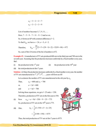 Progressions 149
FreeDistributionbyT.S.Government2019-20
a2 = 3 + 2 × 2 = 7
a3 = 3 + 2 × 3 = 9
. . .
List of numbers becomes 5, 7, 9, 11, . . .
Here, 7 – 5 = 9 – 7 = 11 – 9 = 2 and so on.
So, it forms anAPwith common difference d = 2.
To find S24, we have n = 24, a = 5, d = 2.
Therefore, S24 =
24
[2 5 (24 1) 2] 12(10 46) 672
2
´ + - ´ = + =
So, sumoffirst 24 terms ofthe list ofnumbers is 672.
Example-15. Amanufacturer ofTVsets produced 600 sets in the third year and 700 setsinthe
seventh year. Assuming that the production increases uniformlybya fixed number every year,
find:
(i) the production in the 1st
year (ii) the production in the 10th
year
(iii) the totalproductionin first 7 years
Solution : (i) Since theproduction increases uniformlybya fixed number everyyear, thenumber
ofTV sets manufactured in 1st
, 2nd
, 3rd
, . . ., years willform anAP.
Let usdenote the number ofTV sets manufactured inthe nth year byan.
Then, a3 = 600 and a7 = 700
or, a + 2d = 600
and a + 6d = 700
Solving these equations, we get d = 25 and a = 550.
Therefore, productionofTV sets in the first year is 550.
(ii) Now a10 = a + 9d = 550 + 9 × 25 = 775
So, production of TV sets inthe 10th
year is 775.
(iii) Also, S7 =
7
[2 550 (7 1) 25]
2
´ + - ´
7
[1100 150] 4375
2
= + =
Thus, the totalproduction ofTVsets in first 7 years is 4375.
 