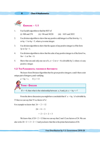 Class-XMathematics
6
FreeDistributionbyT.S.Government2019-20
EXERCISE - 1.1
1. Use Euclid'salgorithmto find the HCF of
(i) 900 and 270 (ii) 196 and 38220 (iii) 1651 and 2032
2. Usedivision algorithmto show that anypositive odd integer isofthe form6q+ 1,
or 6q + 3 or 6q + 5, where q is some integer.
3. Use divisionalgorithmto show that the square ofanypositive integer is ofthe form
3p or 3p + 1.
4. Use division algorithmto show that thecube ofanypositive integer is ofthe form9 m,
9m + 1 or 9m + 8.
5. Show that one and only one out of n, n + 2 or n + 4 is divisible by 3, where n is any
positive integer.
1.2 THE FUNDAMENTAL THEOREM OF ARITHMETIC
We know from DivisionAlgorithmthat for given positive integers a and b there exist
unique pair ofintegers q and r satifying
a = bq + r, 0 < r < b
THINK - DISCUSS
If r = 0, then what is the relationship between a, b and q in a = bq + r ?
Fromthe above discussion you might have concluded that if a = bq, 'a' isdivisible by
'b' then we can say that 'b' is a factor of 'a'.
For example we know that 24 = 2 ≥ 12
24 = 8 ≥ 3
= 2 ≥ 2 ≥ 2 ≥ 3
We know that, if 24 = 2 ≥12 then we can say that 2 and 12 are factors of 24. We can
also write 24 = 2 ≥ 2 ≥ 2 ≥ 3 and you know that this is the prime factorisation of 24.
 