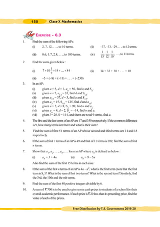 Class-X Mathematics
150
FreeDistributionbyT.S.Government2019-20
EXERCISE - 6.3
1. Find the sumofthe followingAPs:
(i) 2, 7, 12, . . ., to 10 terms. (ii) –37, –33,–29, .. .,to 12terms.
(iii) 0.6, 1.7, 2.8, . . ., to 100 terms. (iv)
1 1 1
, , , .....,to 11terms.
15 12 10
2. Find the sumsgiven below :
(i)
1
7 10 14 .... 84
2
+ + + + (ii) 34 + 32 + 30 + . . . + 10
(iii) –5 + (–8) + (–11) + . . . + (–230)
3. In anAP:
(i) given a = 5, d = 3, an
= 50, find n and Sn
.
(ii) given a = 7, a13
= 35, find d and S13
.
(iii) given a12
= 37, d = 3, find a and S12
.
(iv) given a3
= 15, S10
= 125, find d and a10
.
(v) given a = 2, d = 8, Sn
= 90, find n and an
.
(vi) given an
= 4, d = 2, Sn
= –14, find n and a.
(vii) given l = 28, S = 144, and there are total 9 terms, find a.
4. Thefirst andthelasttermsofanAPare17and350respectively. Ifthecommondifference
is 9, how manyterms are there and what is their sum?
5. Find the sum of first 51 terms of anAP whose second and third terms are 14 and 18
respectively.
6. If thesum of first 7 terms of anAPis 49 and that of 17 terms is289, find the sumof first
n terms.
7. Show that a1, a2, . . ., an, . . . form anAP where an is defined as below :
(i) an = 3 + 4n (ii) an = 9 – 5n
Also find the sumofthefirst 15 terms ineach case.
8. Ifthe sumofthe first n termsofanAPis4n – n2
, what is the first term(notethat the first
termis S1)? What isthe sumoffirst two terms?What isthe secondterm?Similarly, find
the 3rd, the 10th and the nth terms.
9. Find the sumofthe first 40 positive integers divisibleby6.
10. A sumof ` 700 is to be used to give seven cash prizes to students ofa schoolfor their
overallacademic performance. Ifeachprize is ` 20less thanits preceding prize,findthe
value ofeachofthe prizes.
 