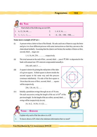 Progressions 153
FreeDistributionbyT.S.Government2019-20
DO THIS
Find whichofthe following are not GPs
1. 6, 12, 24, 48, ..... 2. 1, 4, 9, 16, ......
3. 1, -1, 1, -1, ..... 4. -4, -20, -100, -500, .....
Some more example of GP are :
(i) Apersonwritesaletter tofourofhisfriends. He askseachone ofthemtocopythe letter
and give it to four different persons with same instructions so that they can move the
chainaheadsimilarly. Assumingthat thechainisnot brokenthenumber ofletters at first,
second, third... stages are
1, 4, 16, 64, 256 .............. respectively.
(ii) The totalamount at the end offirst , second, third .... year if ` 500/- is deposited in the
bank withannualrate 10% interest compounded annuallyis
550, 605, 665.5 ......
(iii) Asquareisdrawnbyjoiningthe mid pointsofthe sides
of a given square. Athird square is drawn inside the
second square in the same way and this process
continues indefinitely. If a side of the first square is
16cm then the area of first, second, third ..... square
willbe respectively.
256, 128, 64, 32, .....
(iv) Initiallya pendulumswings through anarc of 18 cms.
On each successive swing the length of the arc is 0.9th
of the
previouslength. So thelengthofthearcatfirst, second, third.......
swing willberesepectively(incm).
18, 16.2, 14.58, 13.122......
THINK - DISCUSS
1. Explainwhyeachofthe lists aboveis a GP.
2. To knowabout a GP, what is the minimuminformationthat we need?
 