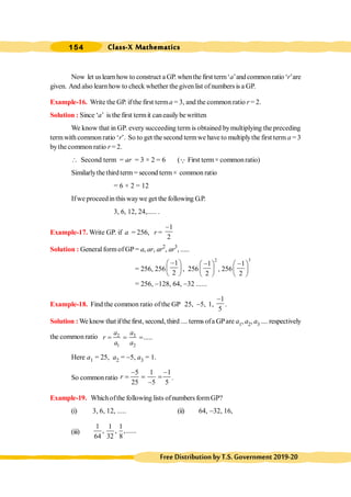 Class-X Mathematics
154
FreeDistributionbyT.S.Government2019-20
Now let uslearnhow to construct a GP. whenthe first term‘a’andcommonratio ‘r’are
given. And also learn how to check whether thegiven list ofnumbers is a GP.
Example-16. Write the GP. ifthe first terma = 3, and the common ratio r = 2.
Solution : Since ‘a’ isthe first termit caneasily be written
We know that in GP. every succeeding term is obtained bymultiplying the preceding
termwith common ratio ‘r’. So to get the second termwe have to multiplythe first term a = 3
bythe common ratio r = 2.
 Second term = ar = 3 × 2 = 6 (Q First term× commonratio)
Similarlythethirdterm= second term× common ratio
= 6 × 2 = 12
Ifwe proceedinthis waywe get the following G.P.
3, 6, 12, 24,..... .
Example-17. Write GP. if a = 256, r =
1
2
-
Solution : General form of GP = a, ar, ar2
, ar3
, .....
= 256, 256
1
2
-
æ ö
ç ÷
è ø
, 256
2
1
2
-
æ ö
ç ÷
è ø
, 256
3
1
2
-
æ ö
ç ÷
è ø
= 256, -128, 64, -32 ......
Example-18. Find the common ratio ofthe GP 25, -5, 1,
1
5
-
.
Solution : We know that ifthe first, second, third .... terms ofa GPare a1, a2, a3 .... respectively
the common ratio 3
2
1 2
.....
a
a
r
a a
= = =
Here a1 = 25, a2 = -5, a3 = 1.
So commonratio
5 1 1
25 5 5
r
- -
= = =
-
.
Example-19. Whichofthe following lists ofnumbers formGP?
(i) 3, 6, 12, ..... (ii) 64, -32, 16,
(iii)
1 1 1
, , ,......
64 32 8
 