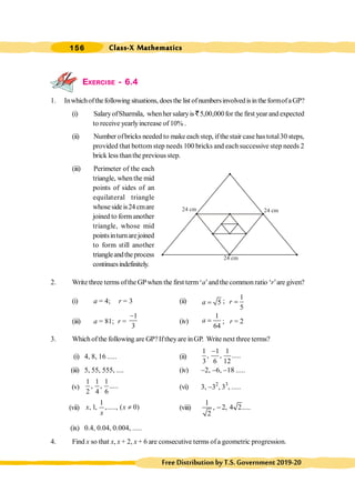 Class-X Mathematics
156
FreeDistributionbyT.S.Government2019-20
EXERCISE - 6.4
1. Inwhichofthefollowing situations, doesthe list ofnumbersinvolvedisinthe formofaGP?
(i) SalaryofSharmila, whenhersalaryis `5,00,000for the first year and expected
to receive yearlyincrease of 10% .
(ii) Number ofbricks needed to make each step, ifthe stair case hastotal30 steps,
provided that bottom step needs 100 bricks and each successive step needs 2
brick less thanthe previous step.
(iii) Perimeter of the each
triangle, when the mid
points of sides of an
equilateral triangle
whosesideis24 cmare
joined to form another
triangle, whose mid
pointsinturnarejoined
to form still another
triangleandtheprocess
continuesindefinitely.
2. Write three terms ofthe GPwhen the first term‘a’and the common ratio ‘r’are given?
(i) a = 4; r = 3 (ii) 5
a = ;
1
5
r =
(iii) a = 81; r =
1
3
-
(iv)
1
64
a = ; r = 2
3. Which ofthe following are GP?Iftheyare inGP. Write next three terms?
(i) 4, 8, 16 ..... (ii)
1 1 1
, , .....
3 6 12
-
(iii) 5, 55, 555, .... (iv) -2, -6, -18 .....
(v)
1 1 1
, , .....
2 4 6
(vi) 3, -32
, 33
, .....
(vii)
1
, 1, ,....., ( 0)
x x
x
¹ (viii)
1
, 2, 4 2.....
2
-
(ix) 0.4, 0.04, 0.004, .....
4. Find x so that x, x + 2, x + 6 are consecutive terms ofa geometric progression.
24 cm 24 cm
24 cm
 