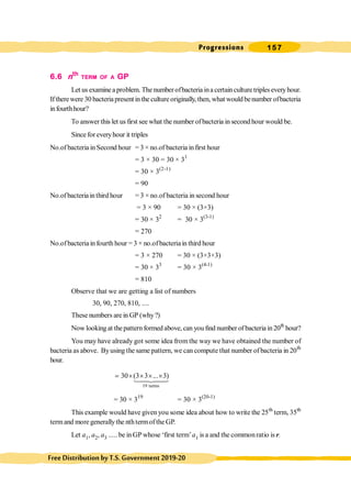 Progressions 157
FreeDistributionbyT.S.Government2019-20
6.6 nth
TERM OF A GP
Let us examinea problem. The number ofbacteria ina certain culturetriples everyhour.
Iftherewere 30 bacteriapresentinthecultureoriginally,then, what wouldbenumber ofbacteria
infourthhour?
To answer this let us first see what the number ofbacteria in second hour would be.
Since for everyhour it triples
No.of bacteria in Second hour = 3 × no.of bacteria infirst hour
= 3 × 30 = 30 × 31
= 30 × 3(2-1)
= 90
No.ofbacteriainthird hour = 3 × no.of bacteria in second hour
= 3 × 90 = 30 × (3×3)
= 30 × 32
= 30 × 3(3-1)
= 270
No.ofbacteriain fourth hour = 3 × no.ofbacteriain third hour
= 3 × 270 = 30 × (3×3×3)
= 30 × 33
= 30 × 3(4-1)
= 810
Observe that we are getting a list of numbers
30, 90, 270, 810, ....
These numbers are in GP (why?)
Now looking at thepatternformed above, can you find number of bacteria in20th
hour?
You may have already got some idea from the way we have obtained the number of
bacteria as above. Byusing the same pattern, we can compute that number ofbacteria in 20th
hour.
19 terms
30 (3 3 ... 3)
= ´ ´ ´ ´
14
4
244
3
= 30 × 319
= 30 × 3(20-1)
This example would have given you some idea about how to write the 25th
term, 35th
termand more generallythe nthtermofthe GP.
Let a1, a2, a3 ..... be in GP whose ‘first term’a1 is a and the commonratio is r.
 